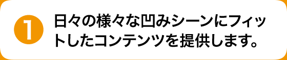 日々の様々な凹みシーンにフィットしたコンテンツを提供します。